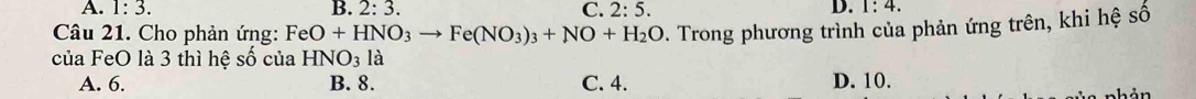 A. 1:3. B. 2:3. C. 2:5.
D. 1:4. 
Câu 21. Cho phản ứng: FeO+HNO_3to Fe(NO_3)_3+NO+H_2O D. Trong phương trình của phản ứng trên, khi hệ số
của FeO là 3 thì hệ số của HNO_31a
A. 6. B. 8. C. 4. D. 10.