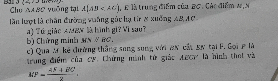 Bal 3 (2,75 diem). 
Cho △ ABC vuông tại A(AB , £ là trung điểm của BC. Các điểm M, N 
lần lượt là chân đường vuông góc hạ từ E xuống AB, AC. 
a) Tứ giác AMEN là hình gì? Vì sao? 
b) Chứng minh MN//BC. 
c) Qua M kẻ đường thẳng song song với BN cắt EN tại F. Gọi P là 
trung điểm của CF. Chứng minh tứ giác AECF là hình thoi và
MP= (AF+BC)/2 .