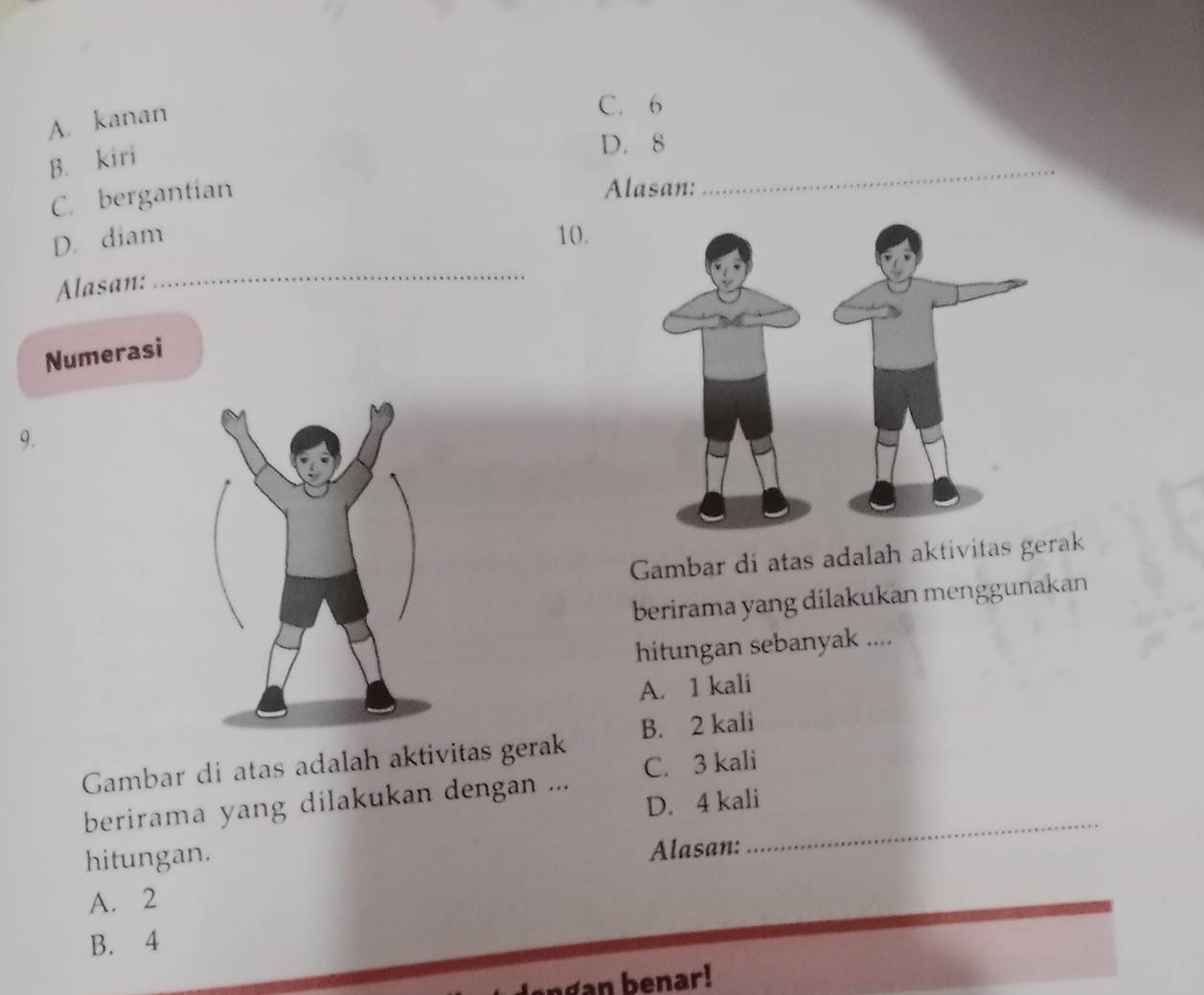 A. kanan
C. 6
B. kiri
D. 8
C. bergantian
Alasan:
_
D. diam 10.
Alasan:
_
Numerasi
9.
Gambar di atas adalah aktivitas gerak
berirama yang dilakukan menggunakan
hitungan sebanyak ....
A. 1 kali
Gambar di atas adalah aktivitas gerak B. 2 kali
berirama yang dilakukan dengan ... C. 3 kali_
D. 4 kali
hitungan.
Alasan:
A. 2
B. 4
an b e nar!