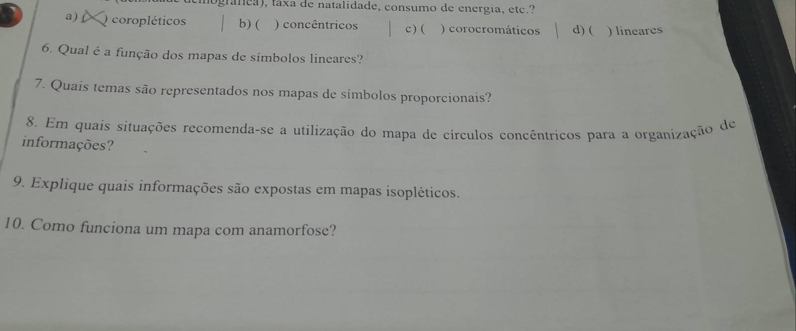 ogralica), taxa de natalidade, consumo de energia, etc.?
a) O coropléticos b)( ) concêntricos c)( ) corocromáticos d) ( ) lineares
6. Qual é a função dos mapas de símbolos lineares?
7. Quais temas são representados nos mapas de símbolos proporcionais?
8. Em quais situações recomenda-se a utilização do mapa de círculos concêntricos para a organização de
informações?
9. Explique quais informações são expostas em mapas isopléticos.
10. Como funciona um mapa com anamorfose?