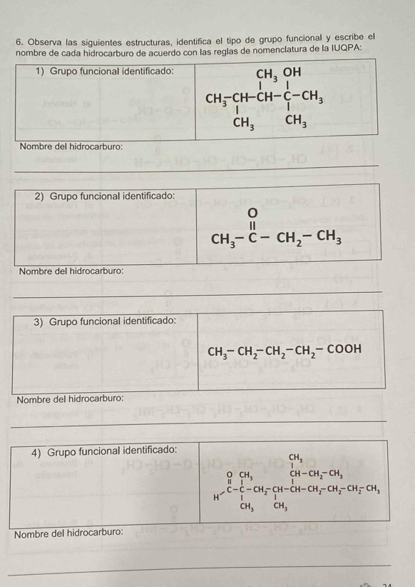 Observa las siguientes estructuras, identifica el tipo de grupo funcional y escribe el
nombre de cada hidrocarburo de acuerdo con las reglas de nomenclatura de la IUQPA:
_
2) Grupo funcional identificado:
beginarrayr O CH_3-C-CH_2-CH_3endarray
Nombre del hidrocarburo:
_
3) Grupo funcional identificado:
CH_3-CH_2-CH_2-CH_2-COOH
Nombre del hidrocarburo:
_
_
_
4) Grupo funcional identificado:
beginarrayr CH_3 b_2- 1/2 -CH_2-CH_2-CH_3 H_2-CH-CH_2-CH_2-CH_3 CH_3 CH_2-CH_2-CH_3
CH_3
Nombre del hidrocarburo:
_