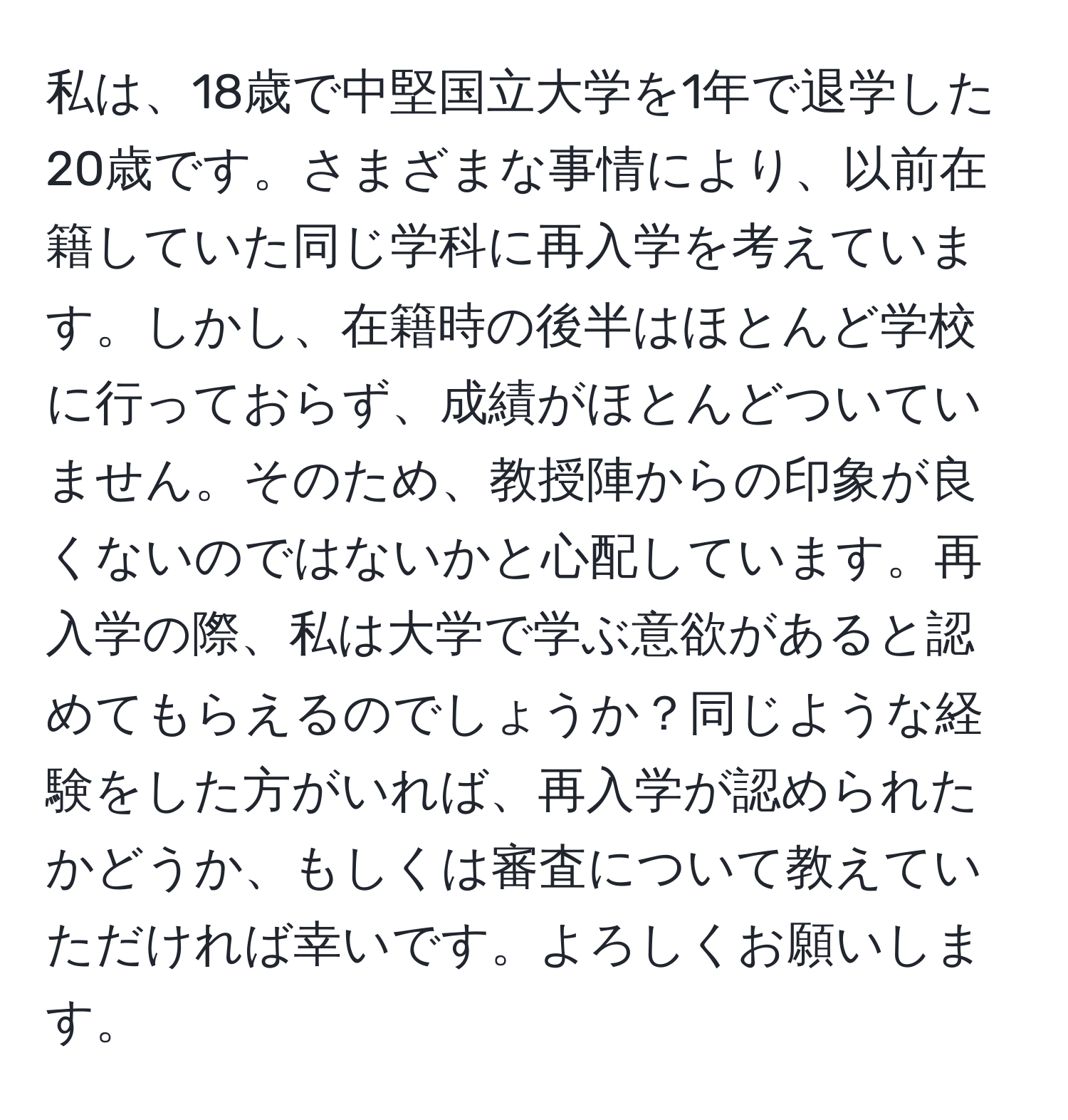 私は、18歳で中堅国立大学を1年で退学した20歳です。さまざまな事情により、以前在籍していた同じ学科に再入学を考えています。しかし、在籍時の後半はほとんど学校に行っておらず、成績がほとんどついていません。そのため、教授陣からの印象が良くないのではないかと心配しています。再入学の際、私は大学で学ぶ意欲があると認めてもらえるのでしょうか？同じような経験をした方がいれば、再入学が認められたかどうか、もしくは審査について教えていただければ幸いです。よろしくお願いします。