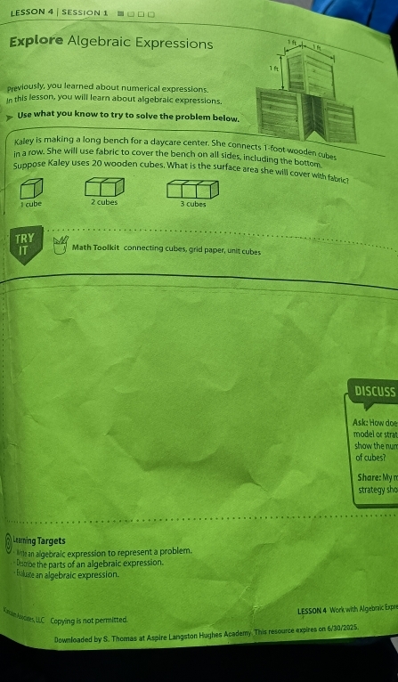 LESSON 4 | SESSiOn 1
Explore Algebraic Expressions 1 ft
3 6
1ft
previously, you learned about numerical expressions.
in this lesson, you will learn about algebraic expressions.
Use what you know to try to solve the problem below.
Kaley is making a long bench for a daycare center. She connects 1-foot wooden cubes
in a row. She will use fabric to cover the bench on all sides, including the bottom
Suppose Kaley uses 20 wooden cubes. What is the surface area she will cover with fabric?
I cube 2 cubes 3 cubes
TRY
IT Math Toolkit connecting cubes, grid paper, unit cubes
DISCUSS
Ask: How doe
model or strat
show the nun
of cubes?
Share: My π
strategy sho
Learning Targets
Wte an algebraic expression to represent a problem.
Desoibe the parts of an algebraic expression.
- taluate an algebraic expression.
LESSON 4 Work with Algebraic Expr
K aam Asocates, LLC Copying is not permitted.
Downloaded by S. Thomas at Aspire Langston Hughes Academy. This resource expires on 6/30/2025.