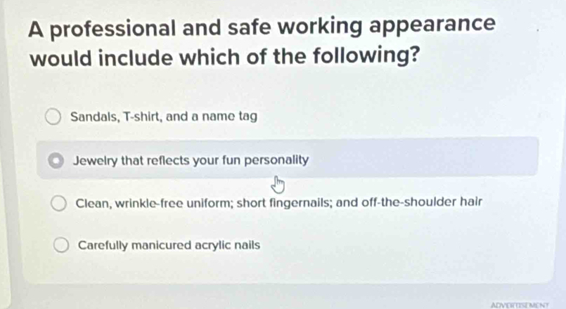 A professional and safe working appearance
would include which of the following?
Sandals, T-shirt, and a name tag
Jewelry that reflects your fun personality
Clean, wrinkle-free uniform; short fingernails; and off-the-shoulder hair
Carefully manicured acrylic nails
ADVERTSEMENT