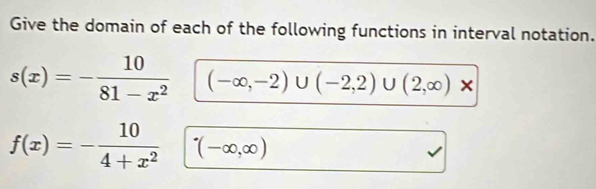 Give the domain of each of the following functions in interval notation.
s(x)=- 10/81-x^2  (-∈fty ,-2)∪ (-2,2)∪ (2,∈fty )*
f(x)=- 10/4+x^2 □ (-∈fty ,∈fty )
□ 