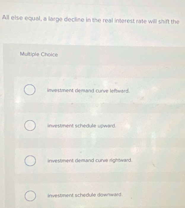 All else equal, a large decline in the real interest rate will shift the
Multiple Choice
investment demand curve leftward.
investment schedule upward.
investment demand curve rightward.
investment schedule downward.