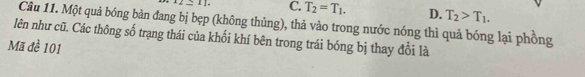 12≤ 11.
C. T_2=T_1. D. T_2>T_1. 
Câu 11. Một quả bóng bàn đang bị bẹp (không thủng), thả vào trong nước nóng thì quả bóng lại phồng
lên như cũ. Các thông số trạng thái của khối khí bên trong trái bóng bị thay đổi là
Mã đề 101