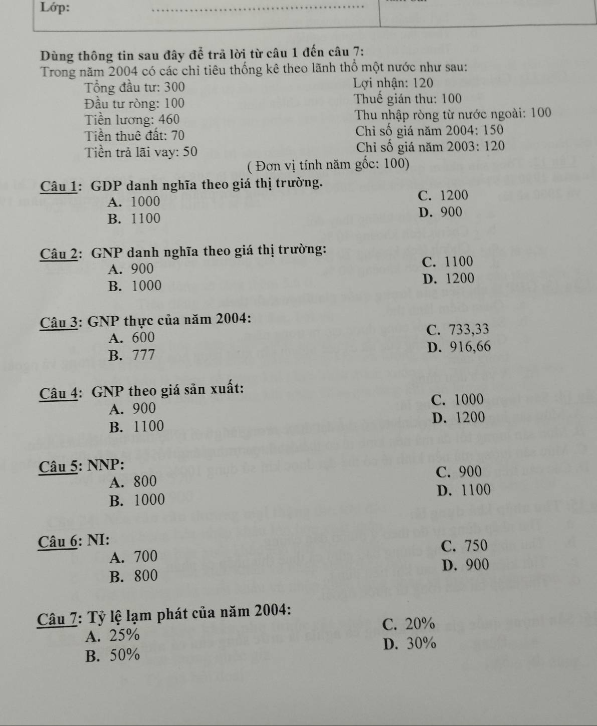 Lớp:
Dùng thông tin sau đây để trã lời từ câu 1 đến câu 7:
Trong năm 2004 có các chỉ tiêu thống kê theo lãnh thổ một nước như sau:
ổng đầu tư: 300 Lợi nhận: 120
Đầu tư ròng: 100 Thuế gián thu: 100
Tiền lương: 460 Thu nhập ròng từ nước ngoài: 100
Tiền thuê đất: 70 Chỉ số giá năm 2004 : 150
Chỉ số giá năm
Tiền trả lãi vay: 50 2003: 120
( Đơn vị tính năm gốc: 100)
Câu 1: GDP danh nghĩa theo giá thị trường.
A. 1000 C. 1200
B. 1100 D. 900
Câu 2: GNP danh nghĩa theo giá thị trường:
A. 900 C. 1100
B. 1000 D. 1200
Câu 3: GNP thực của năm 2004 :
A. 600 C. 733, 33
D. 916, 66
B. 777
Câu 4: GNP theo giá sản xuất:
C. 1000
A. 900
D. 1200
B. 1100
Câu 5: NNP:
C. 900
A. 800
B. 1000 D. 1100
Câu 6: NI:
C. 750
A. 700
D. 900
B. 800
Câu 7: Tỷ lệ lạm phát của năm 2004 :
C. 20%
A. 25%
D. 30%
B. 50%