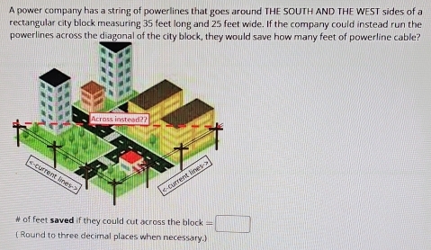 A power company has a string of powerlines that goes around THE SOUTH AND THE WEST sides of a 
rectangular city block measuring 35 feet long and 25 feet wide. If the company could instead run the 
powerlines across the diagonal of the city block, they would save how many feet of powerline cable? 
of feet saved if they could cut across the block =□
( Round to three decimal places when necessary.)