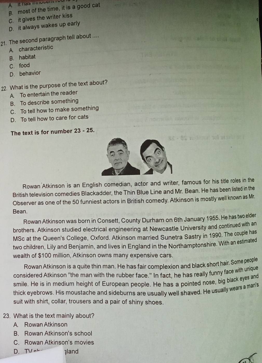 A it has innosent foun
B. most of the time, it is a good cat
C. it gives the writer kiss
D. it always wakes up early
21. The second paragraph tell about ....
A characteristic
B. habitat
C. food
D. behavior
22. What is the purpose of the text about?
A. To entertain the reader
B. To describe something
C. To tell how to make something
D. To tell how to care for cats
The text is for number 23-25 
Rowan Atkinson is an English comedian, actor and writer, famous for his title roles in the
British television comedies Blackadder, the Thin Blue Line and Mr. Bean. He has been listed in the
Observer as one of the 50 funniest actors in British comedy. Atkinson is mostly well known as Mr.
Bean.
Rowan Atkinson was born in Consett, County Durham on 6th January 1955. He has two elder
brothers. Atkinson studied electrical engineering at Newcastle University and continued with an
MSc at the Queen's College, Oxford. Atkinson married Sunetra Sastry in 1990. The couple has
two children, Lily and Benjamin, and lives in England in the Northamptonshire. With an estimated
wealth of $100 million, Atkinson owns many expensive cars.
Rowan Atkinson is a quite thin man. He has fair complexion and black short hair. Some people
considered Atkinson "the man with the rubber face." In fact, he has really funny face with unique
smile. He is in medium height of European people. He has a pointed nose, big black eyes and
thick eyebrows. His moustache and sideburns are usually well shaved. He usually wears a man's
suit with shirt, collar, trousers and a pair of shiny shoes.
23. What is the text mainly about?
A. Rowan Atkinson
B. Rowan Atkinson's school
C. Rowan Atkinson's movies
D.TVc ]land