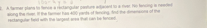 A farmer plans to fence a rectangular pasture adjacent to a river. No fencing is needed 
along the river. If the farmer has 400 yards of fencing, find the dimensions of the 
rectangular field with the largest area that can be fenced.