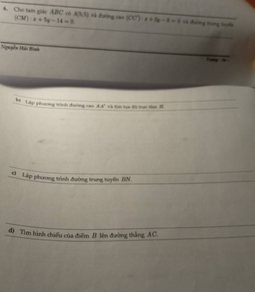 Cho tam giác ABC có A(5,5) và đường cao (CC'):x+3y-8=0 và đường trung tuyển
(CM):x+5y-14=0. 
Nguyễn Hải Bình 
Traig - 18 
b) Lập phương trình đường cao AA' và tìm tọa độ trực tâm H. 
c) Lập phương trình đường trung tuyến BN. 
d) Tìm hình chiếu của điểm B lên đường thẳng AC.