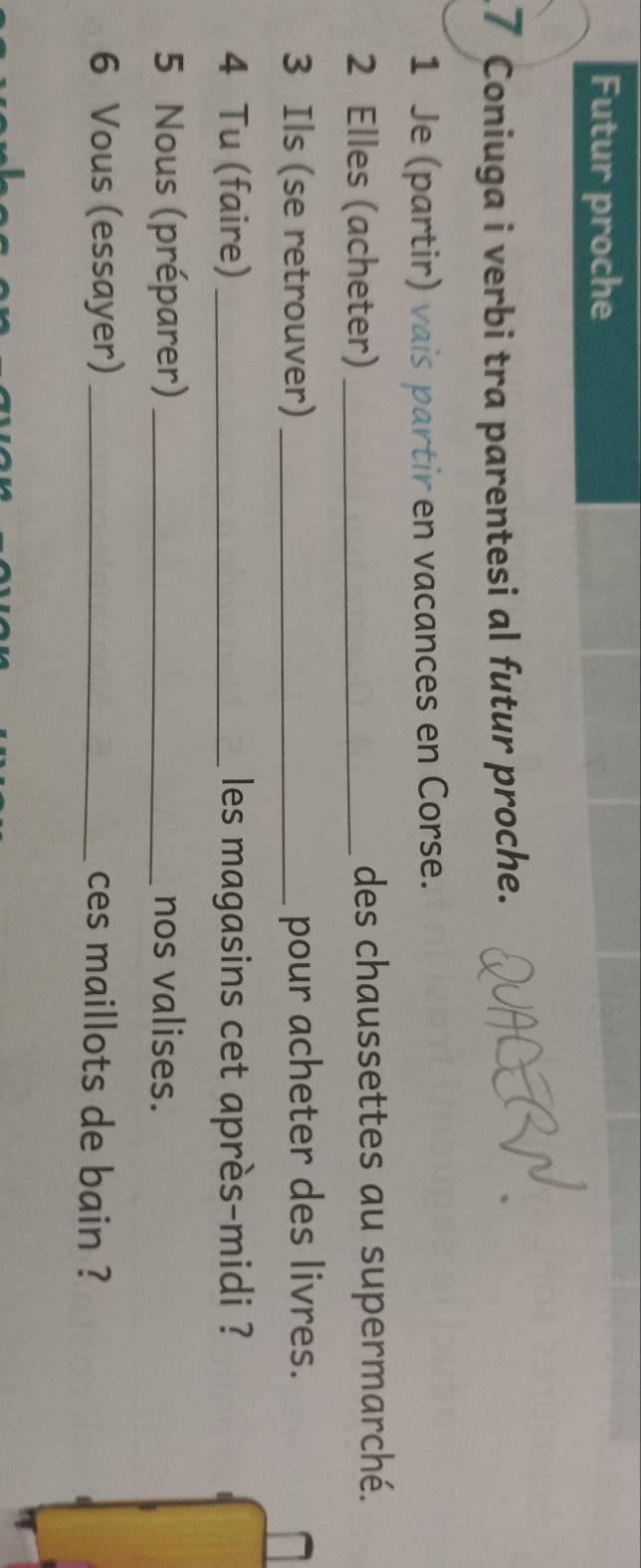 Futur proche 
7 Coniuga i verbi tra parentesi al futur proche. 
1 Je (partir) vais partir en vacances en Corse. 
2 Elles (acheter) _des chaussettes au supermarché. 
3 Ils (se retrouver) _pour acheter des livres. 
4 Tu (faire) _les magasins cet après-midi ? 
5 Nous (préparer) _nos valises. 
6 Vous (essayer) _ces maillots de bain ?