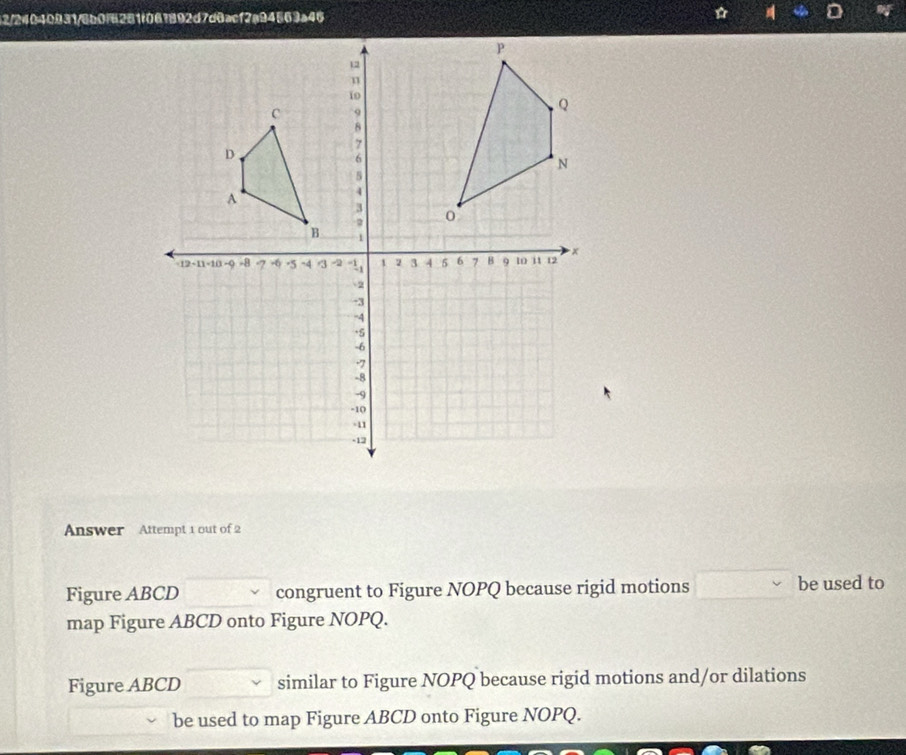 Answer Attempt 1 out of 2 
Figure ABCD congruent to Figure NOPQ because rigid motions be used to 
map Figure ABCD onto Figure NOPQ. 
Figure ABCD similar to Figure NOPQ because rigid motions and/or dilations 
be used to map Figure ABCD onto Figure NOPQ.