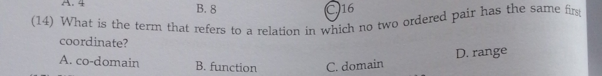 A. 4 B. 8 C. 16
(14) What is the term that refers to a relation in which no two ordered pair has the same first
coordinate?
D. range
A. co-domain B. function C. domain