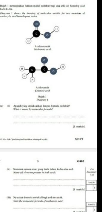 Kajah I menunjukkan lukisan model molekul hagi dua ahli siri homolog asid 
karbokilik 
Diagram 1 shows the drawing of molecular models for two members of 
carboxylic acid homologous series. 
(a) () Apakah yang dimaksufkan dengan formula molekul? 
What is meant by molecular formula? 
_ 
_ 
[1 markah] 
O 2024 Hak Cota Bollugian Peslalián Motongab MABA SULIT 
3 4541/2 
(ii) Namukan semua unsur yang hadir dalam kədua-dua asid Examaner For 
Name all elements present in both acids. the 
_ 
_ 
1 markah] 1 
(iii) Nyatakan formula molekul bagi asid metanoik. 
State the molecular formula of methanoic acid. [(a)(ii) 
_