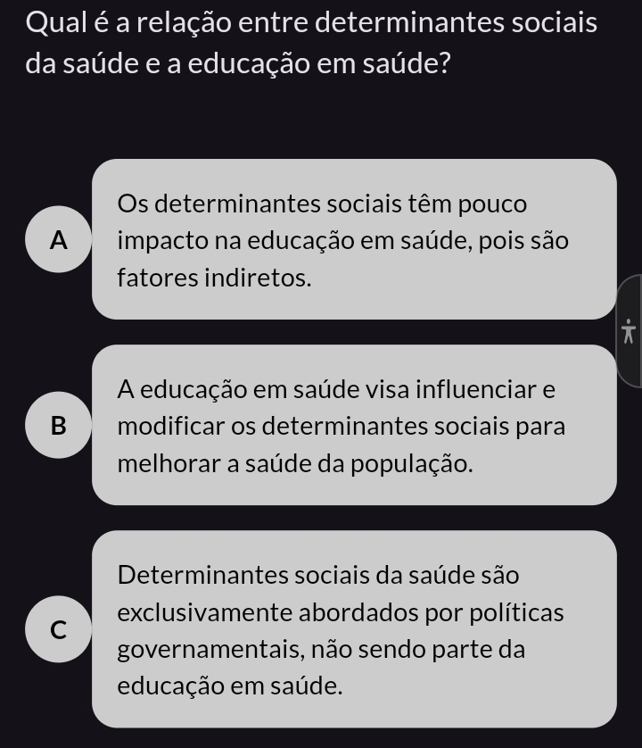 Qual é a relação entre determinantes sociais
da saúde e a educação em saúde?
Os determinantes sociais têm pouco
A impacto na educação em saúde, pois são
fatores indiretos.
A educação em saúde visa influenciar e
B modificar os determinantes sociais para
melhorar a saúde da população.
Determinantes sociais da saúde são
C exclusivamente abordados por políticas
governamentais, não sendo parte da
educação em saúde.