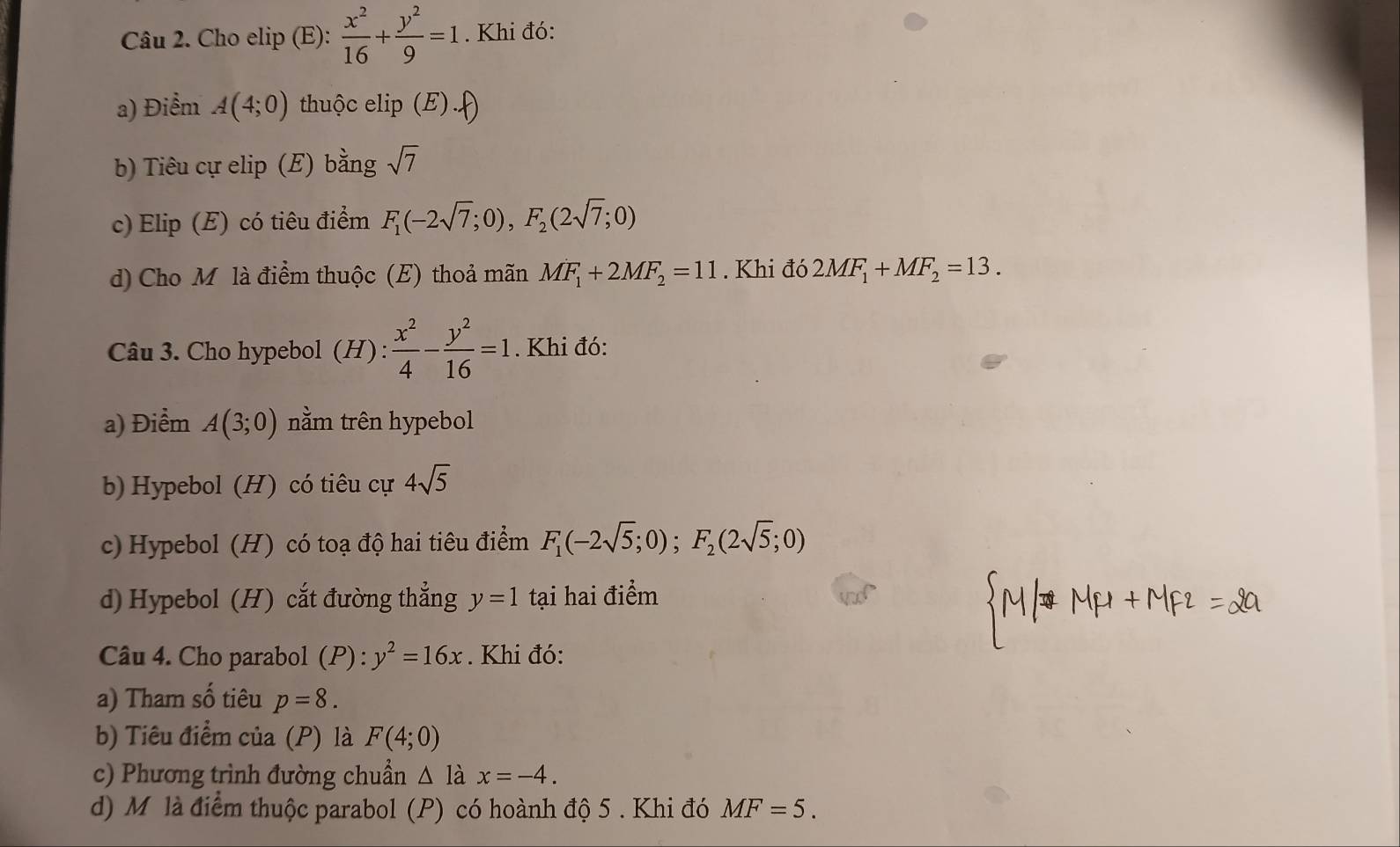 Cho elip (E):  x^2/16 + y^2/9 =1. Khi đó: 
a) Điểm A(4;0) thuộc e ip(E).f)
b) Tiêu cự elip (E) bằng sqrt(7)
c) Elip (E) có tiêu điểm F_1(-2sqrt(7);0), F_2(2sqrt(7);0)
d) Cho Mỹ là điểm thuộc (E) thoả mãn MF_1+2MF_2=11. Khi đó 2MF_1+MF_2=13. 
Câu 3. Cho hypebol (H) :  x^2/4 - y^2/16 =1. Khi đó: 
a) Điểm A(3;0) nằm trên hypebol 
b) Hypebol (H) có tiêu cự 4sqrt(5)
c) Hypebol (H) có toạ độ hai tiêu điểm F_1(-2sqrt(5);0); F_2(2sqrt(5);0)
d) Hypebol (H) cắt đường thẳng y=1 tại hai điểm 
Câu 4. Cho parabol (P) : y^2=16x. Khi đó: 
a) Tham shat O tiêu p=8. 
b) Tiêu điểm của (P) là F(4;0)
c) Phương trình đường chuẩn △ 1 a x=-4. 
d) M là điểm thuộc parabol (P) có hoành độ 5 . Khi đó MF=5.