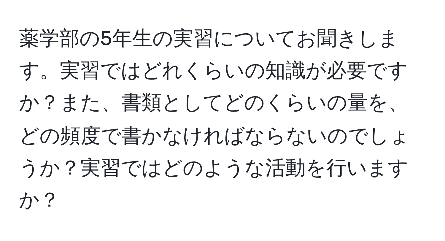 薬学部の5年生の実習についてお聞きします。実習ではどれくらいの知識が必要ですか？また、書類としてどのくらいの量を、どの頻度で書かなければならないのでしょうか？実習ではどのような活動を行いますか？