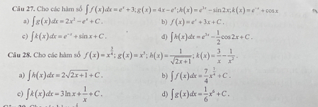 Cho các hàm số ∈t f(x)dx=e^x+3; g(x)=4x-e^x; h(x)=e^(3x)-sin 2x; k(x)=e^(xx)+cos x
a) ∈t g(x)dx=2x^2-e^x+C. b) f(x)=e^x+3x+C.
c) ∈t k(x)dx=e^(-x)+sin x+C. d) ∈t h(x)dx=e^(3x)- 1/2 cos 2x+C. 
Câu 28. Cho các hàm số f(x)=x^(frac 3)4; g(x)=x^5; h(x)= 1/sqrt(2x+1) ; k(x)= 3/x - 1/x^2 .
a) ∈t h(x)dx=2sqrt(2x+1)+C. b) ∈t f(x)dx= 7/4 x^(frac 7)4+C.
c) ∈t k(x)dx=3ln x+ 1/x +C. d) ∈t g(x)dx= 1/6 x^6+C.