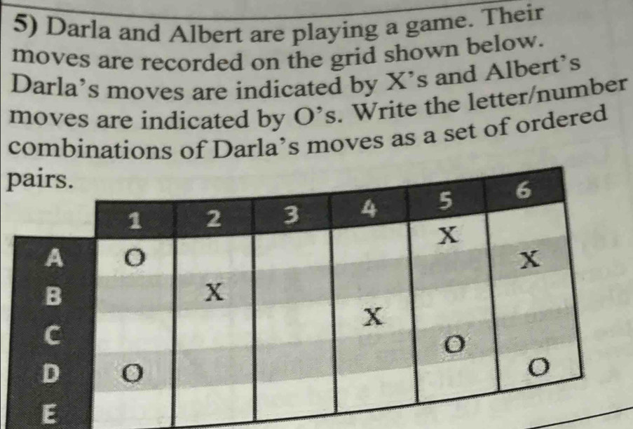 Darla and Albert are playing a game. Their 
moves are recorded on the grid shown below. 
Darla’s moves are indicated by X's and Albert's 
moves are indicated by O^(^,)s. Write the letter/number 
combinations of Darla’s moves as a set of ordered
p