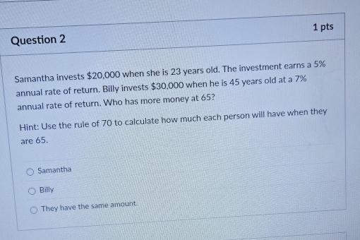 Samantha invests $20,000 when she is 23 years old. The investment earns a 5%
annual rate of return. Billy invests $30,000 when he is 45 years old at a 7%
annual rate of return. Who has more money at 65?
Hint: Use the rule of 70 to calculate how much each person will have when they
are 65.
Samantha
Billy
They have the same amount.