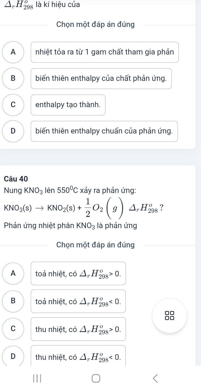 △ _rH_(298)^o là kí hiệu của
Chọn một đáp án đúng
A nhiệt tỏa ra từ 1 gam chất tham gia phản
B biến thiên enthalpy của chất phản ứng.
C enthalpy tạo thành.
D biến thiên enthalpy chuẩn của phản ứng.
Câu 40
Nung KNO_3 lên 550°C xảy ra phản ứng:
KNO_3(s)to KNO_2(s)+ 1/2 O_2(g)△ _rH_(298)^o ?
Phản ứng nhiệt phân KNO_3 là phản ứng
Chọn một đáp án đúng
A toả nhiệt, có △ _rH_(298)^o>0.
B toả nhiệt, có △ _rH_(298)^o<0</tex>.
C thu nhiệt, có △ _rH_(298)^o>0.
D thu nhiệt, có △ _rH_(298)^o<0</tex>.