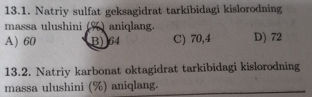 Natriy sulfat geksagidrat tarkibidagi kislorodning
massa ulushini (%) aniqlang.
A) 60 B) 64 C) 70,4 D) 72
13.2. Natriy karbonat oktagidrat tarkibidagi kislorodning
massa ulushini (%) aniqlang.