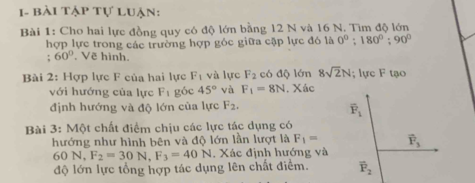 1- bài tập tự luận:
Bài 1: Cho hai lực đồng quy có độ lớn bằng 12 N và 16 N. Tìm độ lớn
hợp lực trong các trường hợp góc giữa cặp lực đó là 0°;180°;90°
: 60° , Vẽ hình.
Bài 2: Hợp lực F của hai lực F_1 và lực F_2 có độ lớn 8sqrt(2)N; lực F tạo
với hướng của lực F_1 góc 45° và F_1=8N. Xác
định hướng và độ lớn của lực F_2.
Bài 3: Một chất điểm chịu các lực tác dụng có
hướng như hình bên và độ lớn lần lượt là F_1=
60N,F_2=30N,F_3=40N. Xác định hướng và
độ lớn lực tổng hợp tác dụng lên chất điểm.