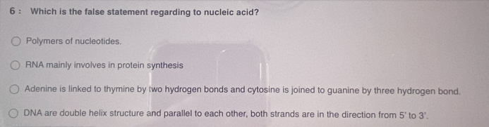 Which is the false statement regarding to nucleic acid?
Polymers of nucleotides.
RNA mainly involves in protein synthesis
Adenine is linked to thymine by two hydrogen bonds and cytosine is joined to guanine by three hydrogen bond.
DNA are double helix structure and parallel to each other, both strands are in the direction from 5' to 3'.