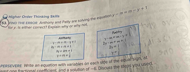 Higher Order Thinking Skills 
53. FIND THE ERROR Anthony and Patty are solving the equation y-m=m-y+1
for y. Is either correct? Explain why or why not 
Patty 
Anthony
y-m=m-y+1
2y· m=m+1
2y=2m+1
y=m+ 1/2 
PERSEVERE Write an equation with variables on each side of the equal sign, at 
least one fractional coefficient, and a solution of −6. Discuss the steps you used.