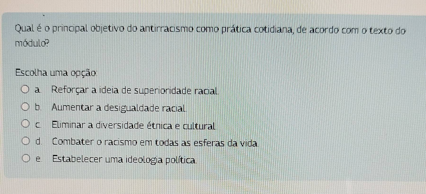 Qual é o principal objetivo do antirracismo como prática cotidiana, de acordo com o texto do
módulo?
Escolha uma opção:
a. Reforçar a ideia de superioridade racial.
b. Aumentar a desigualdade racial
c. Eliminar a diversidade étnica e cultural
d. Combater o racismo em todas as esferas da vida
e. Estabelecer uma ideologia política.