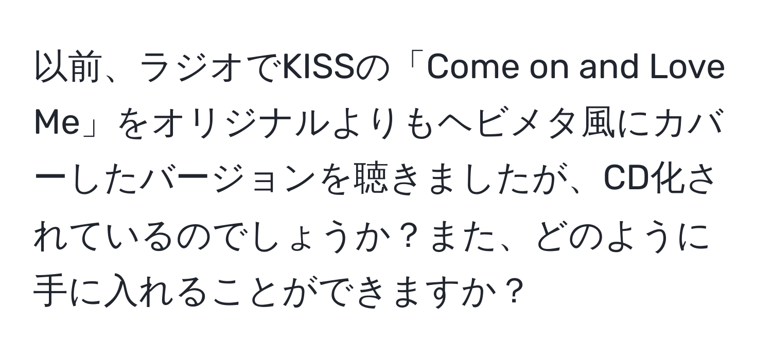 以前、ラジオでKISSの「Come on and Love Me」をオリジナルよりもヘビメタ風にカバーしたバージョンを聴きましたが、CD化されているのでしょうか？また、どのように手に入れることができますか？