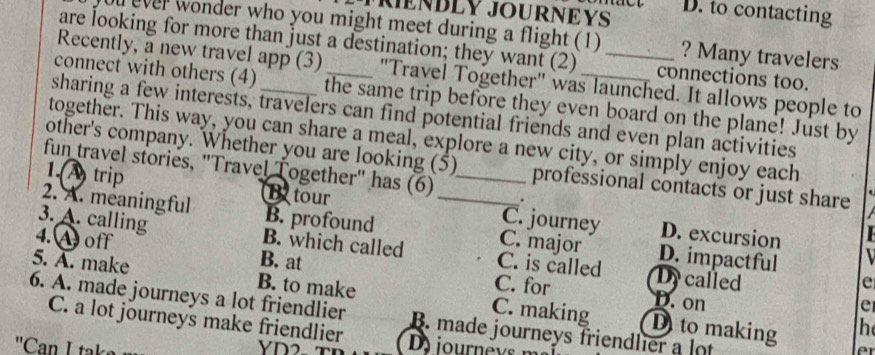 TRIENBLY JOURNEYS D. to contacting
ou ever wonder who you might meet during a flight (1) ? Many travelers
are looking for more than just a destination; they want (2) connections too.
Recently, a new travel app (3) "Travel Together" was launched. It allows people to
connect with others (4)_ the same trip before they even board on the plane! Just by
sharing a few interests, travelers can find potential friends and even plan activities
together. This way, you can share a meal, explore a new city, or simply enjoy each
other's company. Whether you are looking (5) professional contacts or just share
fun travel stories, "Travel Together" has (6) .
1.(A trip B tour _C. journey
2. A. meaningful B. profound _C. major D. impactful
D. excursion
3. A. calling B. which called C. is called Dy called
4.A off B. at
e
C. for D. on
5. A. make B. to make C. making D to making
e
6. A. made journeys a lot friendlier B. made journeys friendlier a lot
h
C. a lot journeys make friendlier D iour nevs 
'Can L taks
e