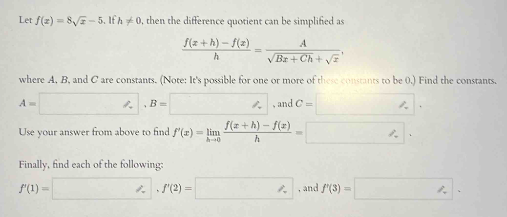 Let f(x)=8sqrt(x)-5. If h!= 0 0, then the difference quotient can be simplified as
 (f(x+h)-f(x))/h = A/sqrt(Bx+Ch)+sqrt(x) , 
where A, B, and C are constants. (Note: It's possible for one or more of these constants to be 0.) Find the constants.
A= =□ , B=□ , and C=□. 
Use your answer from above to find f'(x)=limlimits _hto 0 (f(x+h)-f(x))/h =□. 
Finally, find each of the following:
f'(1)=□ , f'(2)=□ , and f'(3)=□.