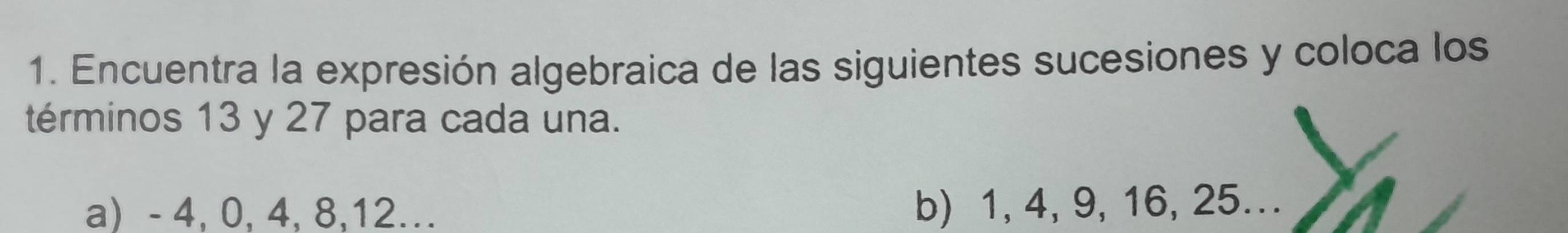 Encuentra la expresión algebraica de las siguientes sucesiones y coloca los 
términos 13 y 27 para cada una. 
a) - 4, 0, 4, 8, 12.. b) 1, 4, 9, 16, 25...