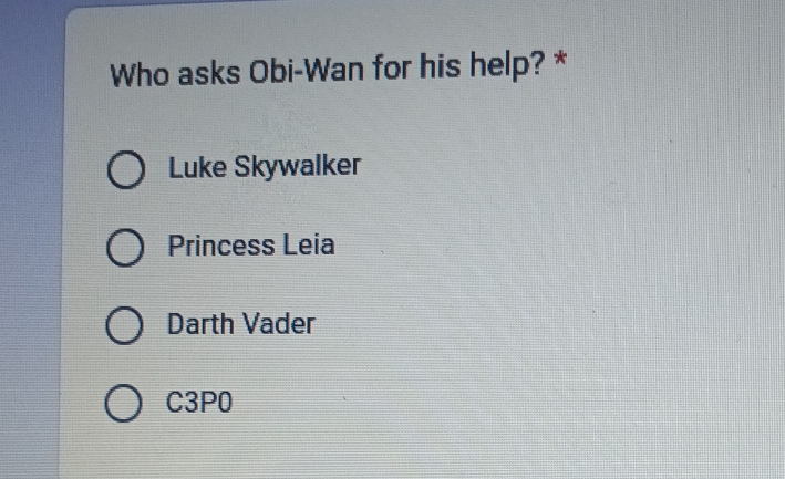 Who asks Obi-Wan for his help? *
Luke Skywalker
Princess Leia
Darth Vader
C3P0