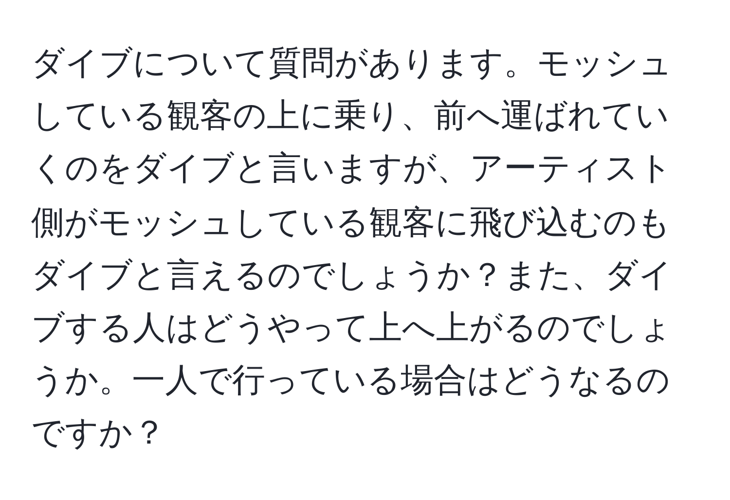 ダイブについて質問があります。モッシュしている観客の上に乗り、前へ運ばれていくのをダイブと言いますが、アーティスト側がモッシュしている観客に飛び込むのもダイブと言えるのでしょうか？また、ダイブする人はどうやって上へ上がるのでしょうか。一人で行っている場合はどうなるのですか？