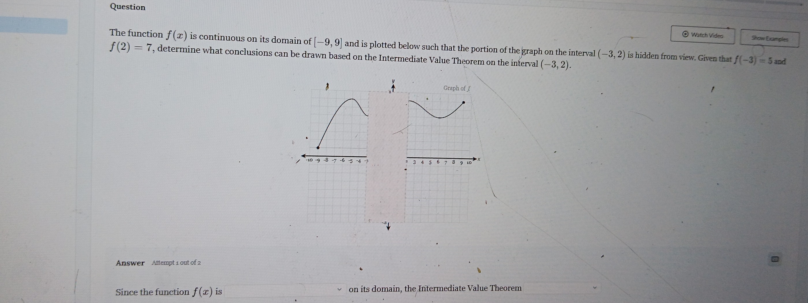 Question
@ Watch Video Show Examples
The function f(x) is continuous on its domain of [-9,9] and is plotted below such that the portion of the graph on the interval (-3,2) is hidden from view. Given that
f(2)=7 , determine what conclusions can be drawn based on the Intermediate Value Theorem on the interval (-3,2).
f(-3)=5and
Answer Attempt 1 out of 2
Since the function f(x) is on its domain, the Intermediate Value Theorem