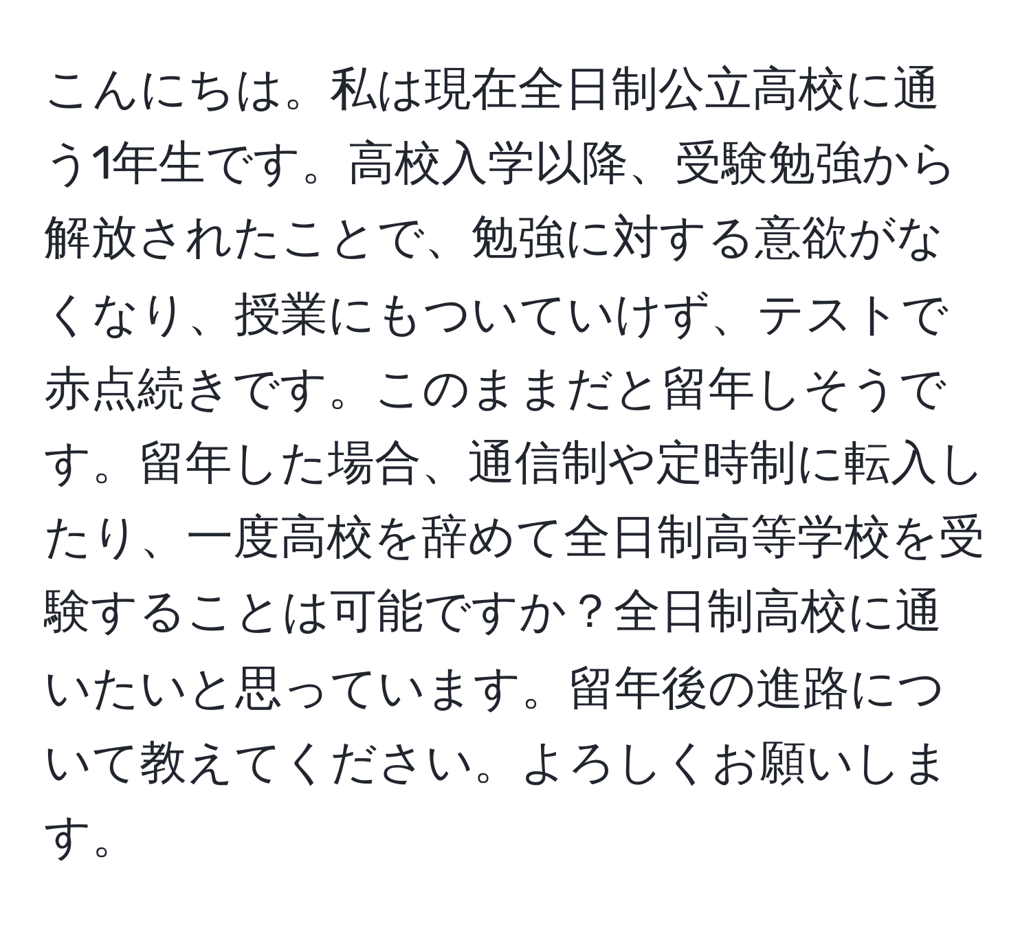 こんにちは。私は現在全日制公立高校に通う1年生です。高校入学以降、受験勉強から解放されたことで、勉強に対する意欲がなくなり、授業にもついていけず、テストで赤点続きです。このままだと留年しそうです。留年した場合、通信制や定時制に転入したり、一度高校を辞めて全日制高等学校を受験することは可能ですか？全日制高校に通いたいと思っています。留年後の進路について教えてください。よろしくお願いします。