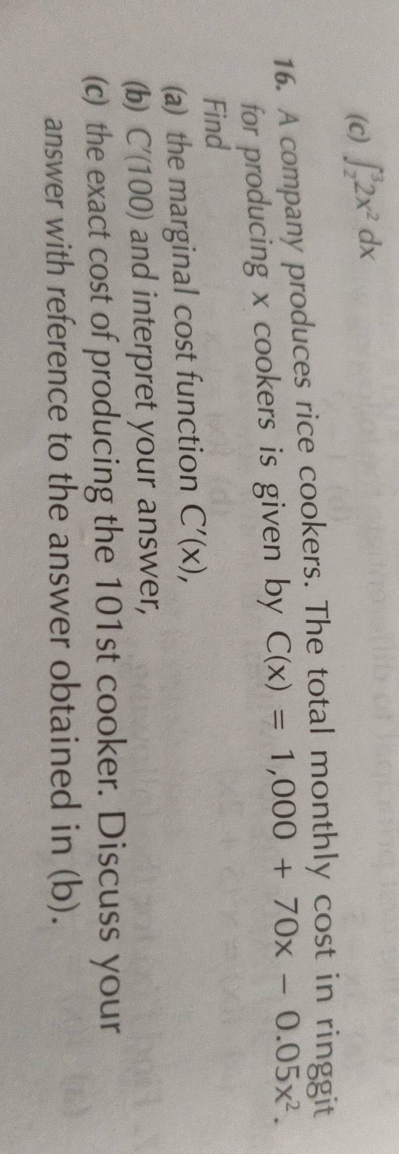 (c) ∈t _2^(32x^2)dx
16. A company produces rice cookers. The total monthly cost in ringgit
for producing x cookers is given by C(x)=1,000+70x-0.05x^2. 
Find
(a) the marginal cost function C'(x), 
(b) C'(100) and interpret your answer,
(c) the exact cost of producing the 101st cooker. Discuss your
answer with reference to the answer obtained in (b).