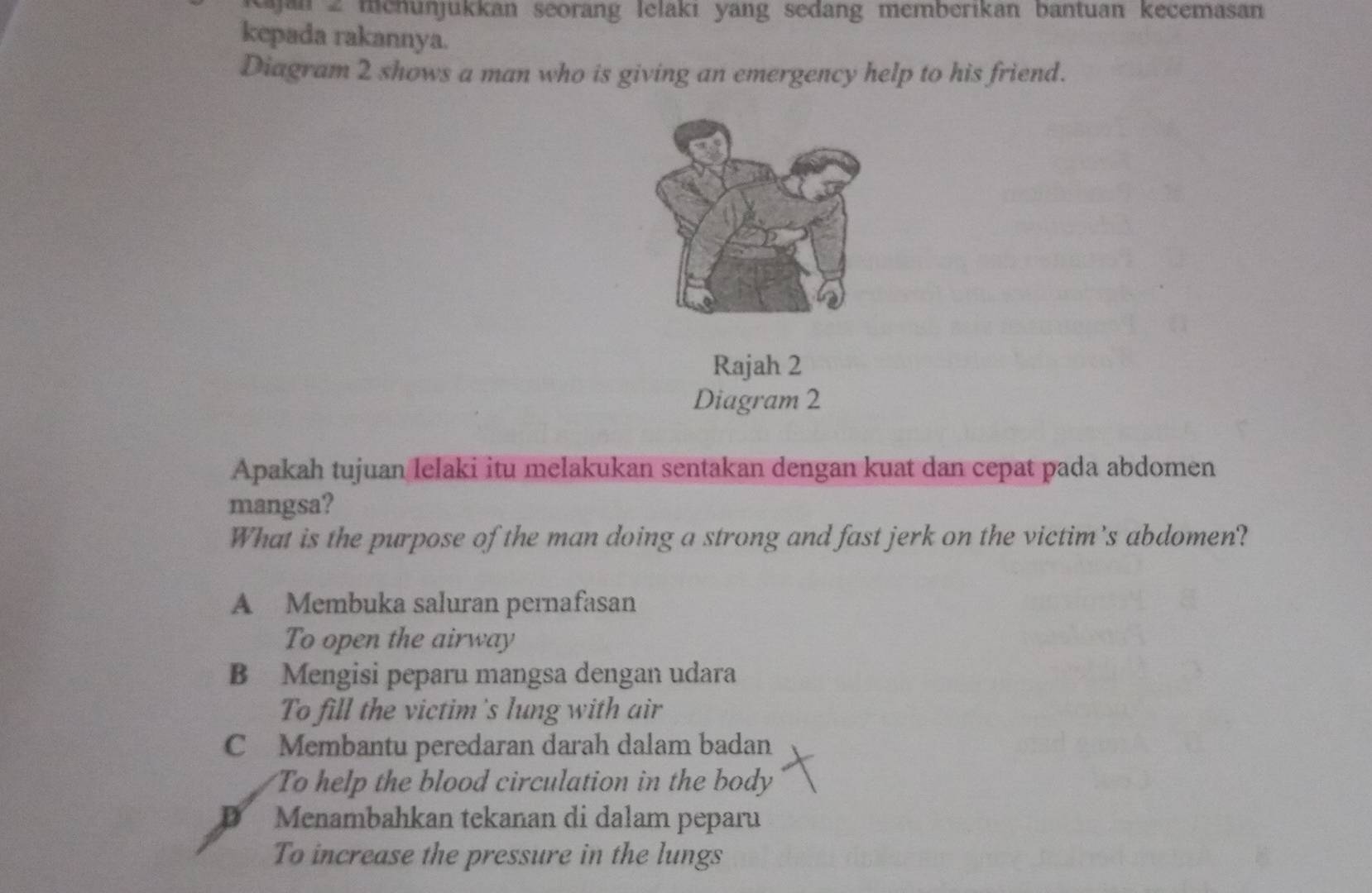 jan 2 mehünjukkan seorang lelaki yang sedang memberikan bantuan kecemasan
kepada rakannya.
Diagram 2 shows a man who is giving an emergency help to his friend.
Rajah 2
Diagram 2
Apakah tujuan lelaki itu melakukan sentakan dengan kuat dan cepat pada abdomen
mangsa?
What is the purpose of the man doing a strong and fast jerk on the victim’s abdomen?
A Membuka saluran pernafasan
To open the airway
B Mengisi peparu mangsa dengan udara
To fill the victim's lung with air
C Membantu peredaran darah dalam badan
To help the blood circulation in the body
D Menambahkan tekanan di dalam peparu
To increase the pressure in the lungs