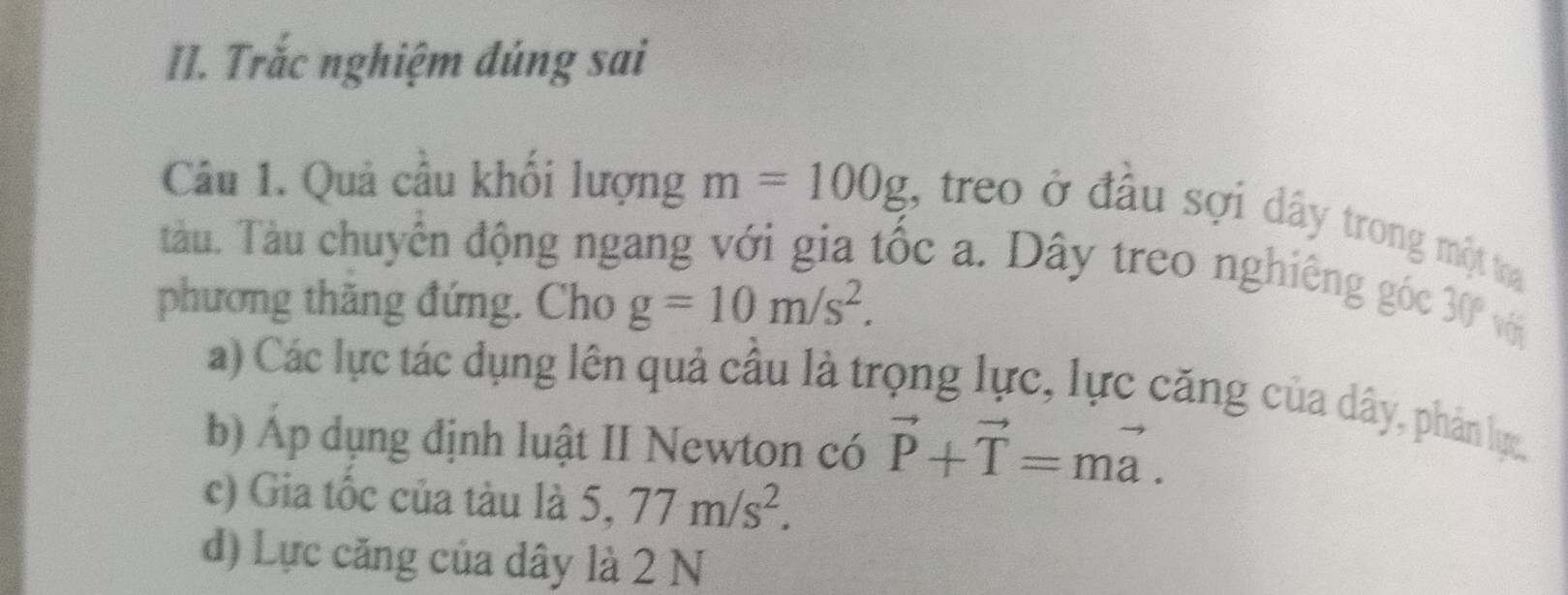 Trắc nghiệm đúng sai 
Câu 1. Quả cầu khối lượng m=100g , treo ở đầu sợi dây trong một toại 
Tàu. Tàu chuyển động ngang với gia tốc a. Dây treo nghiêng góc 
phương thăng đứng. Cho g=10m/s^2. 30° với 
a) Các lực tác dụng lên quả cầu là trọng lực, lực căng của dây, phản lực 
b) Áp dụng định luật II Newton có vector P+vector T=mvector a. 
c) Gia tốc của tàu là 5, 77m/s^2. 
d) Lực căng của dây là 2 N