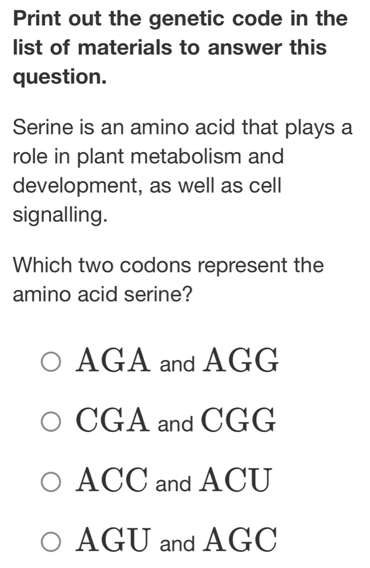 Print out the genetic code in the
list of materials to answer this
question.
Serine is an amino acid that plays a
role in plant metabolism and
development, as well as cell
signalling.
Which two codons represent the
amino acid serine?
AGA and AGG
CGA and CGG
ACC and ACU
AGU and AGC