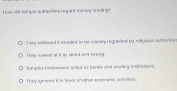 How did temple authorities regard money lending?
They believed it needed to be closely regulated by religious authontie
They looked at it as sinful and wrong.
Temples themselves acted as banks and lending institutions.
They ignored it in favor of other economic activities.