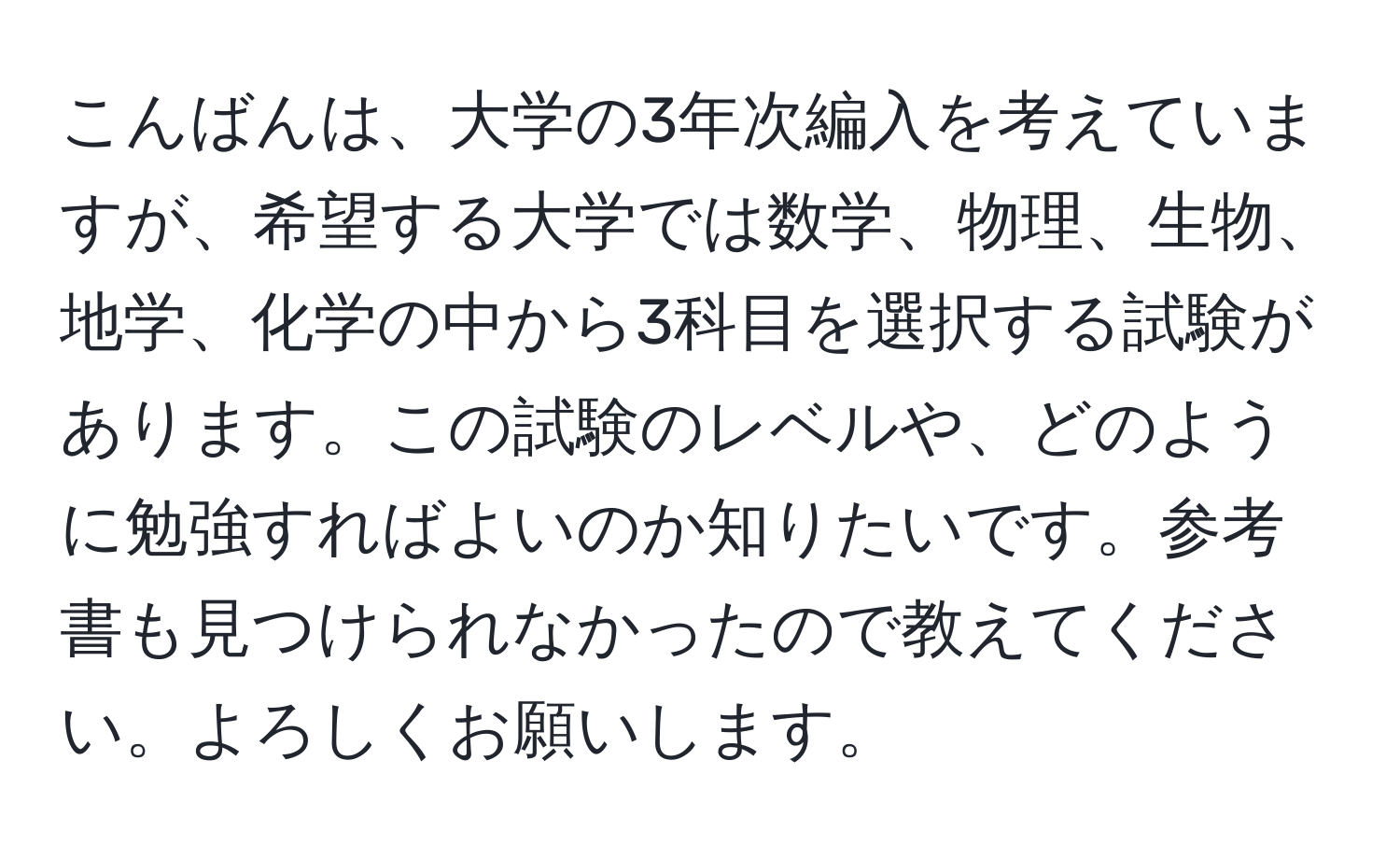 こんばんは、大学の3年次編入を考えていますが、希望する大学では数学、物理、生物、地学、化学の中から3科目を選択する試験があります。この試験のレベルや、どのように勉強すればよいのか知りたいです。参考書も見つけられなかったので教えてください。よろしくお願いします。