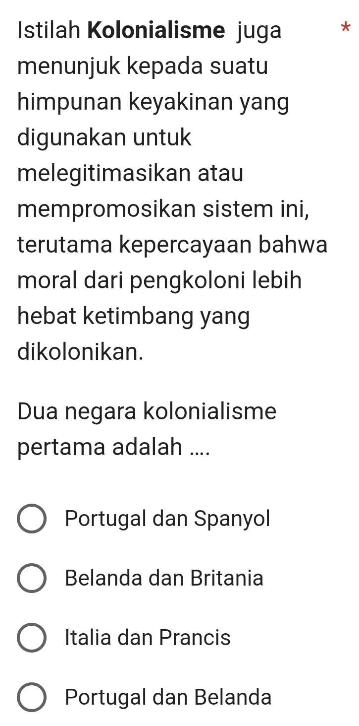 Istilah Kolonialisme juga
*
menunjuk kepada suatu
himpunan keyakinan yang
digunakan untuk
melegitimasikan atau
mempromosikan sistem ini,
terutama kepercayaan bahwa
moral dari pengkoloni lebih
hebat ketimbang yang
dikolonikan.
Dua negara kolonialisme
pertama adalah ....
Portugal dan Spanyol
Belanda dan Britania
Italia dan Prancis
Portugal dan Belanda