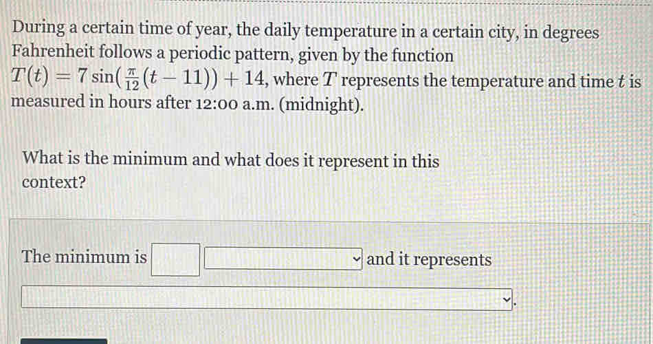 During a certain time of year, the daily temperature in a certain city, in degrees 
Fahrenheit follows a periodic pattern, given by the function
T(t)=7sin ( π /12 (t-11))+14 , where T represents the temperature and time t is 
measured in hours after 12:00: a.m. (midnight). 
What is the minimum and what does it represent in this 
context? 
The minimum is □ and it represents 
.