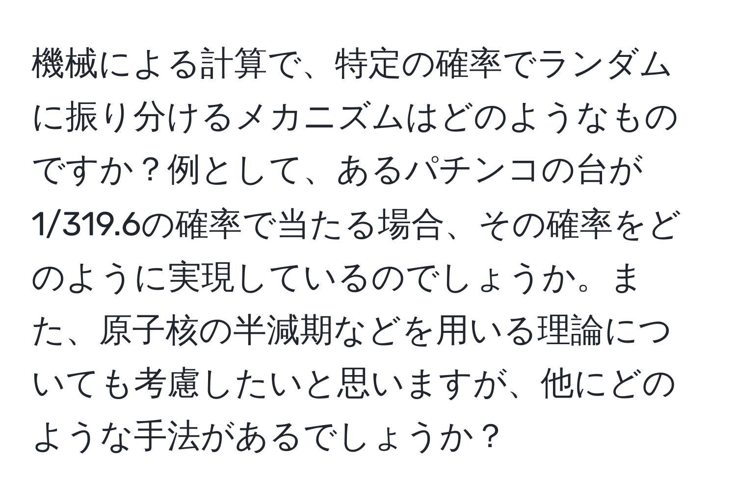 機械による計算で、特定の確率でランダムに振り分けるメカニズムはどのようなものですか？例として、あるパチンコの台が1/319.6の確率で当たる場合、その確率をどのように実現しているのでしょうか。また、原子核の半減期などを用いる理論についても考慮したいと思いますが、他にどのような手法があるでしょうか？