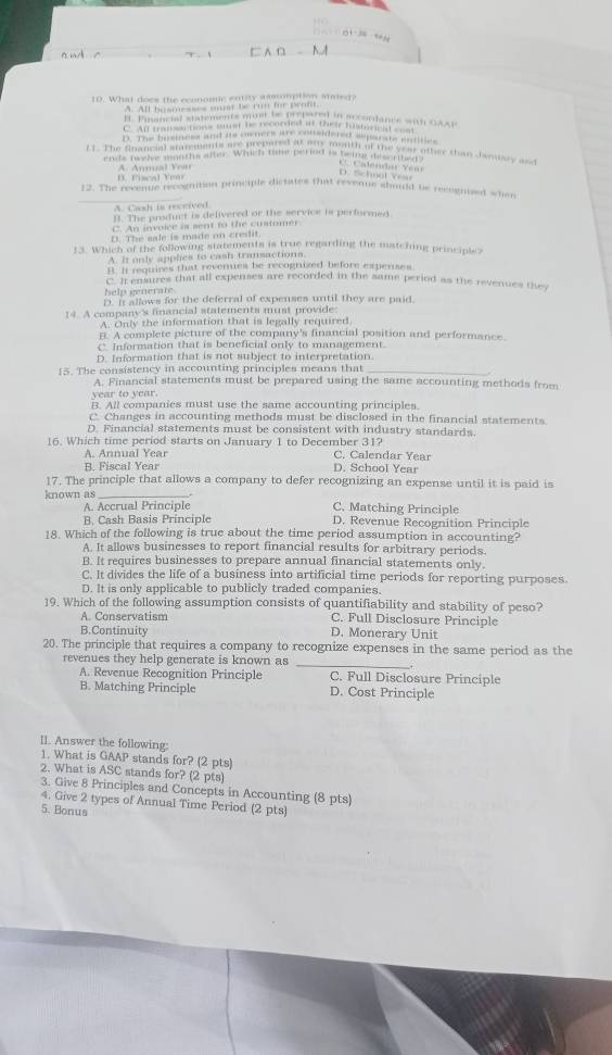 What does the economic entity asscomption stater?
A. All bysmesses must be run for prof.
l. Pinancial statements must bacden a than accordance win GAAP
C. All transartions must be recorded at their hismrical  m
B. The bosmess and is oencrs are considered separate entities
( ). The Sinancial smements are prepared at am menth of the year other stan dendsry as
ends tweive months after. Which time period is being descrited
i s c   l A. Annual Year
D. Sichool Yesu    Calémda Y e n 
_
12. The revene recognition principle dictates that revenne sbould be recognized when
A. Cash is received
B. The product is delivered or the service is performed
C. An invoice is sent to the customer
D. The sale is made on credit.
13. Which of the following statements is true regarding the matching principle?
A. It only applies to cash transactions
it. It requires that reveres be recogrized before expenses
C. It ensures that all expenses are recorded in the same period as the revenues they
help generate
D. It allows for the deferral of expenses until they are paid.
14. A company's financial statements must provide
A. Only the information that is legally required
f. A complete picture of the company's financial position and performance
Information that is beneficial only to management.
D. Information that is not subject to interpretation.
15. The consistency in accounting principles means that_
A. Financial statements must be prepared using the same accounting methods from
year to year.
B. All companies must use the same accounting principles.
C. Changes in accounting methods must be disclosed in the financial statements.
D. Financial statements must be consistent with industry standards.
16. Which time period starts on January 1 to December 31? C. Calendar Year
A. Annual Year
B. Fiscal Year D. School Year
17. The principle that allows a company to defer recognizing an expense until it is paid is
known as
A. Accrual Principle C. Matching Principle
B. Cash Basis Principle D. Revenue Recognition Principle
18. Which of the following is true about the time period assumption in accounting?
A. It allows businesses to report financial results for arbitrary periods.
B. It requires businesses to prepare annual financial statements only.
C. It divides the life of a business into artificial time periods for reporting purposes
D. It is only applicable to publicly traded companies.
19. Which of the following assumption consists of quantifiability and stability of peso?
A. Conservatism C. Full Disclosure Principle
B.Continuity D. Monerary Unit
20. The principle that requires a company to recognize expenses in the same period as the
revenues they help generate is known as_
A. Revenue Recognition Principle C. Full Disclosure Principle
B. Matching Principle D. Cost Principle
II. Answer the following:
1. What is GAAP stands for? (2 pts)
2. What is ASC stands for? (2 pts)
3. Give 8 Principles and Concepts in Accounting (8 pts)
4. Give 2 types of Annual Time Period (2 pts)
5. Bonus